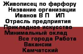 Живописец по фарфору › Название организации ­ Иванов В.П., ИП › Отрасль предприятия ­ Прикладное искусство › Минимальный оклад ­ 30 000 - Все города Работа » Вакансии   . Камчатский край